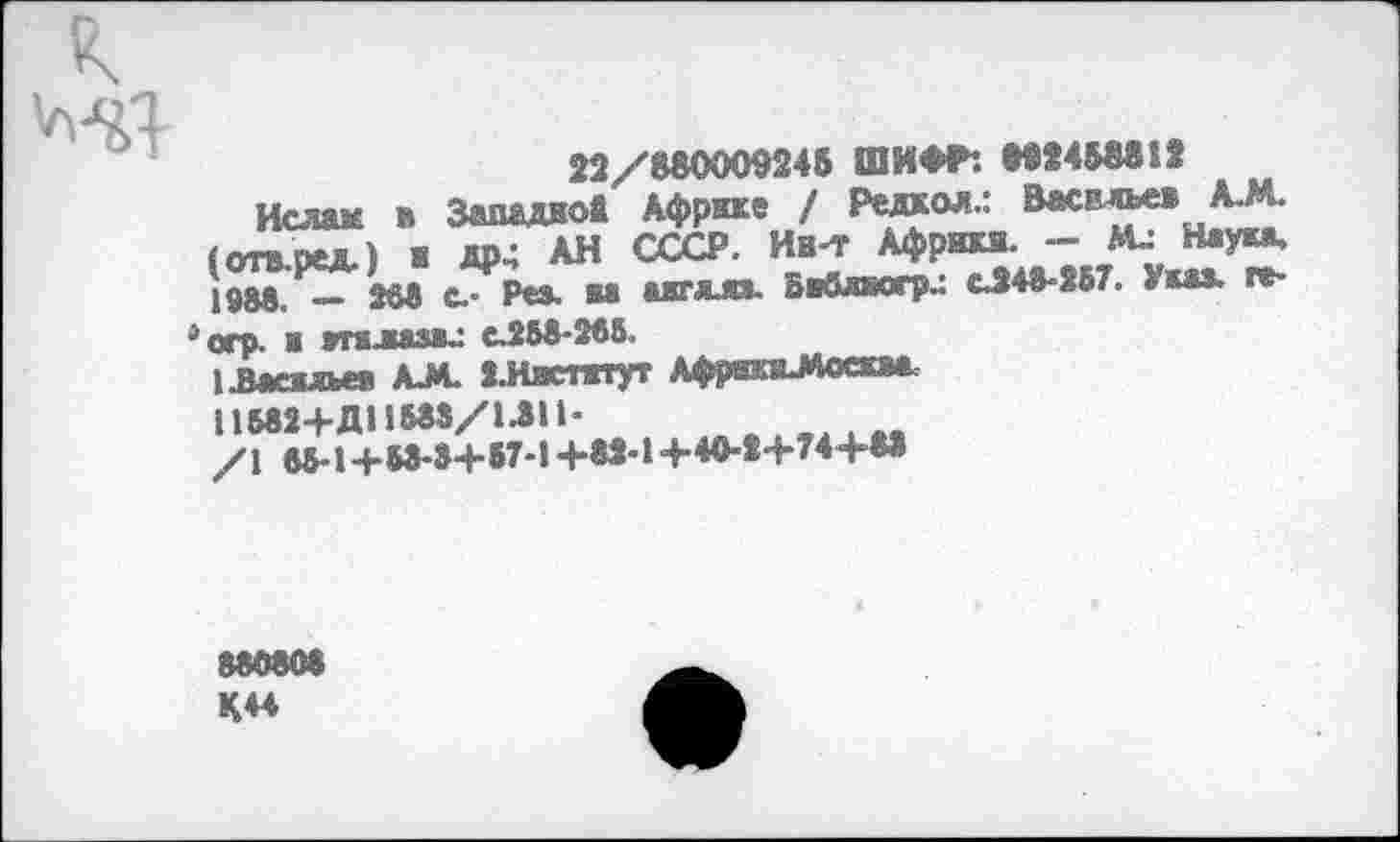 ﻿
22/880009248 ШИФР*. М2 4 58812
Ислам в Западной Африке / Редкой.: Васильев А.М. (отв-ред.) ж др4 АН СССР. Ин-т Африка. --Ми Наука, jg&g, _ J68 с.- Рез. ва акт кии. Вввлиогри <u248-S67. Указ, ге-
^огр. и жгалазви с.25в-266.
ивашьеж AJ*. 2.Иястггут Африв>4оскм.
/I в5-14-М-»+87-1+82-14-40-2+74+88
88080« К44